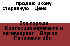 продаю икону старинную › Цена ­ 300 000 - Все города Коллекционирование и антиквариат » Другое   . Псковская обл.